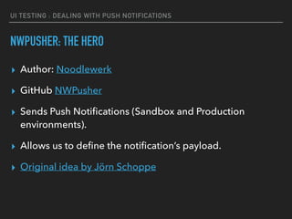 UI TESTING : DEALING WITH PUSH NOTIFICATIONS
NWPUSHER: THE HERO
▸ Author: Noodlewerk
▸ GitHub NWPusher
▸ Sends Push Notiﬁcations (Sandbox and Production
environments).
▸ Allows us to deﬁne the notiﬁcation’s payload.
▸ Original idea by Jörn Schoppe
 