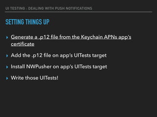 UI TESTING : DEALING WITH PUSH NOTIFICATIONS
SETTING THINGS UP
▸ Generate a .p12 ﬁle from the Keychain APNs app’s
certiﬁcate
▸ Add the .p12 ﬁle on app’s UITests target
▸ Install NWPusher on app’s UITests target
▸ Write those UITests!
 