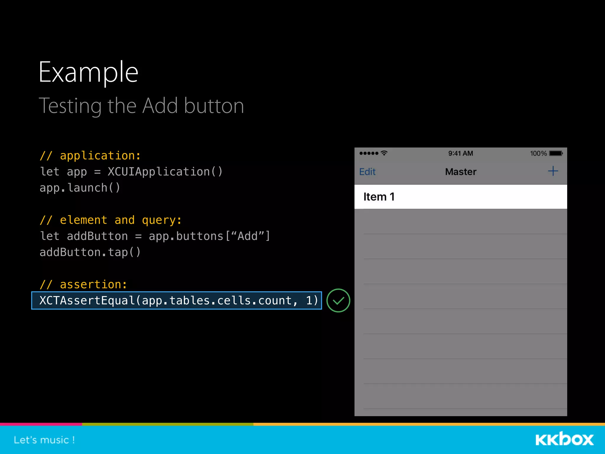 Example
Testing the Add button
// application:
let app = XCUIApplication()
app.launch()
// element and query:
let addButton = app.buttons[“Add”]
addButton.tap()
// assertion:
XCTAssertEqual(app.tables.cells.count, 1)
 