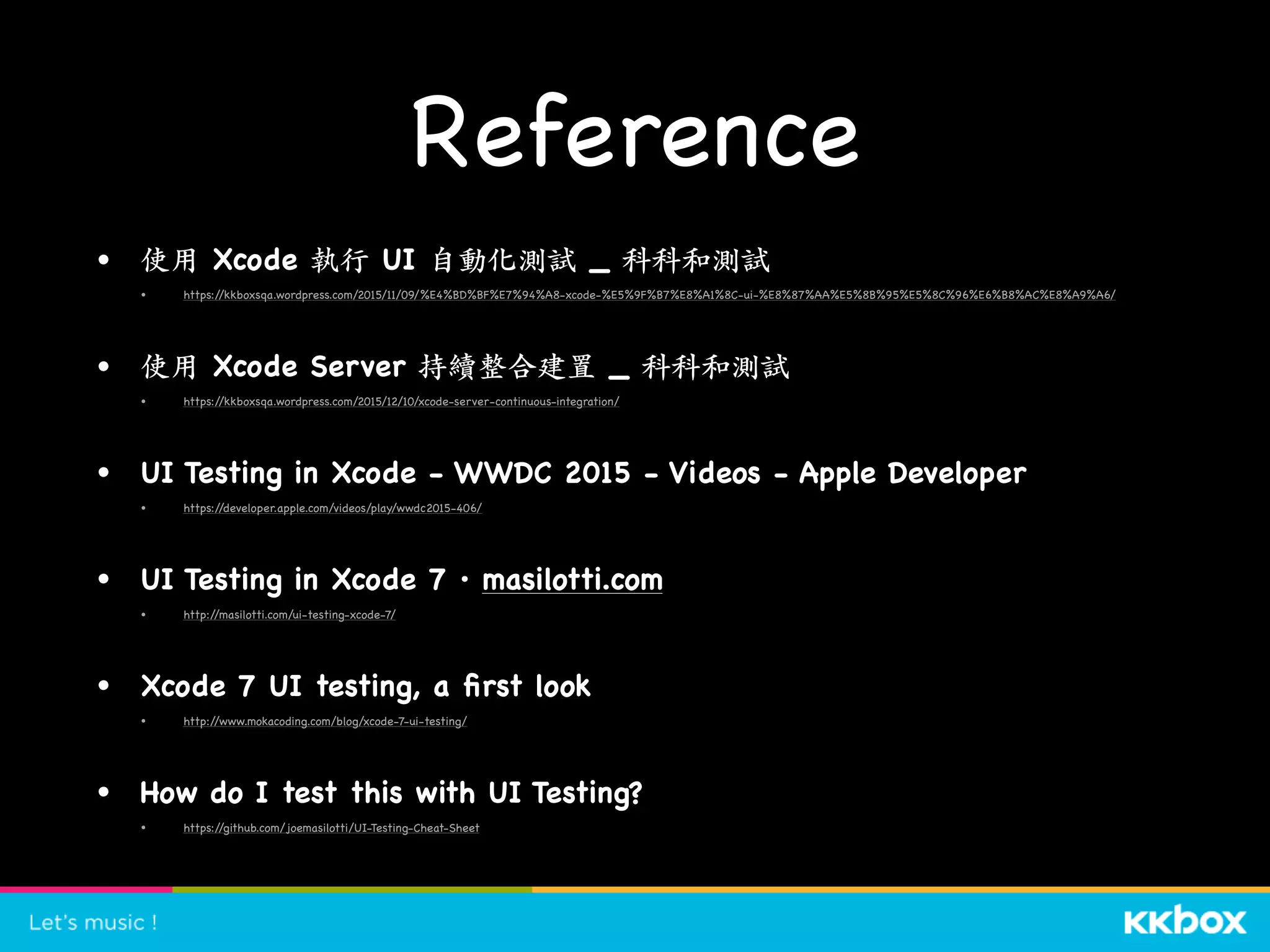 Reference
• 使⽤ Xcode 執⾏ UI ⾃動化測試 _ 科科和測試

• https://kkboxsqa.wordpress.com/2015/11/09/%E4%BD%BF%E7%94%A8-xcode-%E5%9F%B7%E8%A1%8C-ui-%E8%87%AA%E5%8B%95%E5%8C%96%E6%B8%AC%E8%A9%A6/

• 使⽤ Xcode Server 持續整合建置 _ 科科和測試

• https://kkboxsqa.wordpress.com/2015/12/10/xcode-server-continuous-integration/

• UI Testing in Xcode - WWDC 2015 - Videos - Apple Developer

• https://developer.apple.com/videos/play/wwdc2015-406/

• UI Testing in Xcode 7 · masilotti.com

• http://masilotti.com/ui-testing-xcode-7/

• Xcode 7 UI testing, a ﬁrst look

• http://www.mokacoding.com/blog/xcode-7-ui-testing/

• How do I test this with UI Testing?

• https://github.com/joemasilotti/UI-Testing-Cheat-Sheet 
 