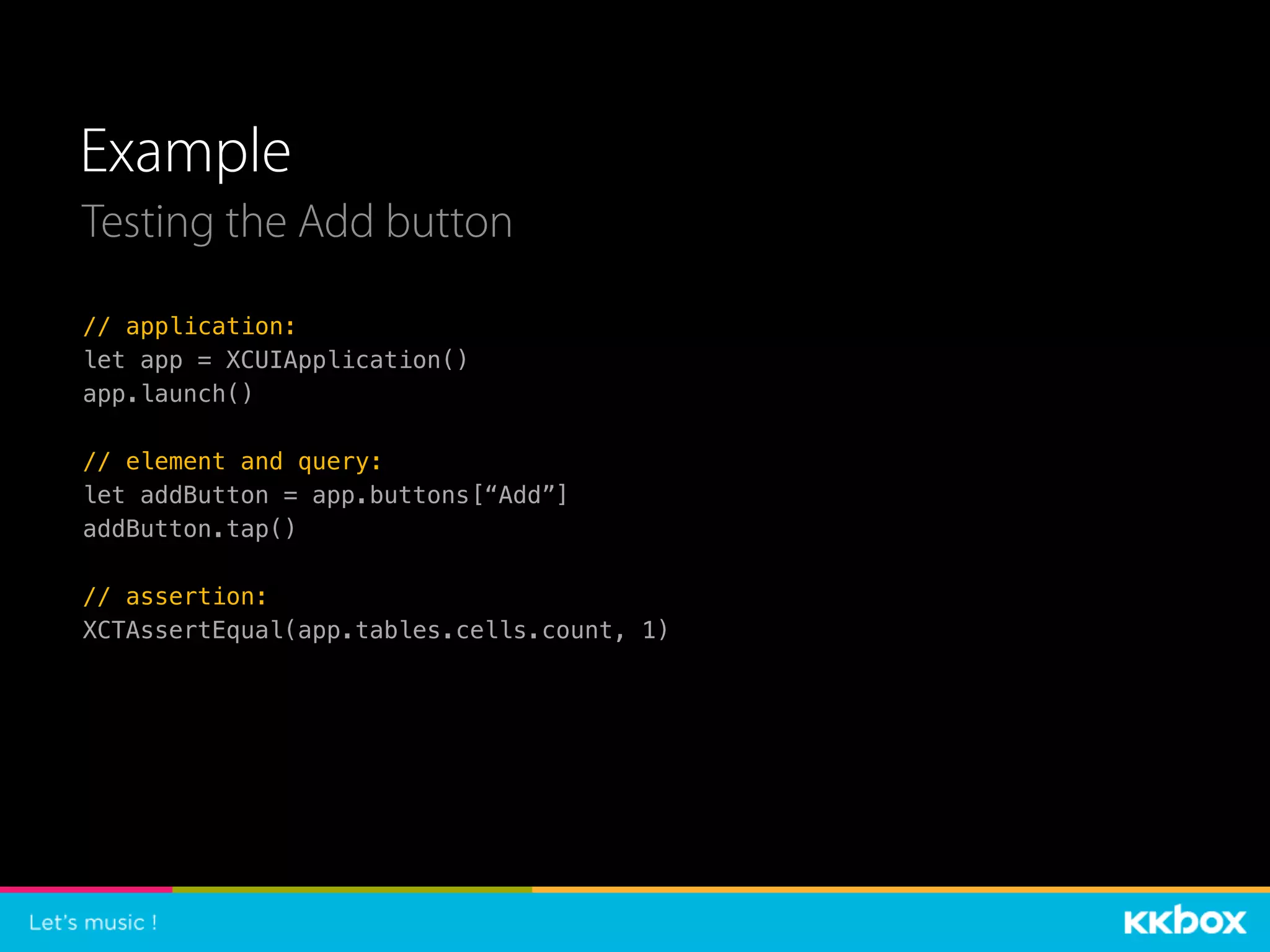 Example
Testing the Add button
// application:
let app = XCUIApplication()
app.launch()
// element and query:
let addButton = app.buttons[“Add”]
addButton.tap()
// assertion:
XCTAssertEqual(app.tables.cells.count, 1)
 