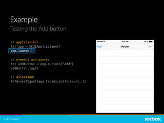 Example
Testing the Add button
// application:
let app = XCUIApplication()
app.launch()
// element and query:
let addButton = app.buttons[“Add”]
addButton.tap()
// assertion:
XCTAssertEqual(app.tables.cells.count, 1)
 