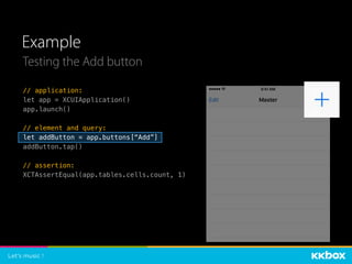 Example
// application:
let app = XCUIApplication()
app.launch()
// element and query:
let addButton = app.buttons[“Add”]
addButton.tap()
// assertion:
XCTAssertEqual(app.tables.cells.count, 1)
Testing the Add button
 