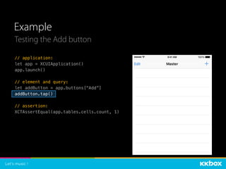 Example
// application:
let app = XCUIApplication()
app.launch()
// element and query:
let addButton = app.buttons[“Add”]
addButton.tap()
// assertion:
XCTAssertEqual(app.tables.cells.count, 1)
Testing the Add button
 