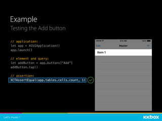 Example
Testing the Add button
// application:
let app = XCUIApplication()
app.launch()
// element and query:
let addButton = app.buttons[“Add”]
addButton.tap()
// assertion:
XCTAssertEqual(app.tables.cells.count, 1)
 