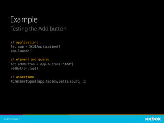 Example
Testing the Add button
// application:
let app = XCUIApplication()
app.launch()
// element and query:
let addButton = app.buttons[“Add”]
addButton.tap()
// assertion:
XCTAssertEqual(app.tables.cells.count, 1)
 
