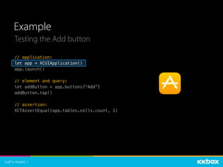 Example
Testing the Add button
// application:
let app = XCUIApplication()
app.launch()
// element and query:
let addButton = app.buttons[“Add”]
addButton.tap()
// assertion:
XCTAssertEqual(app.tables.cells.count, 1)
 