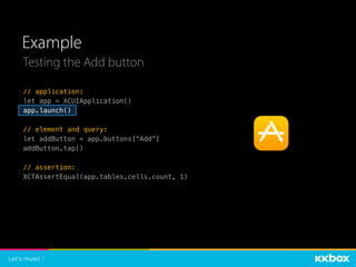 Example
Testing the Add button
// application:
let app = XCUIApplication()
app.launch()
// element and query:
let addButton = app.buttons[“Add”]
addButton.tap()
// assertion:
XCTAssertEqual(app.tables.cells.count, 1)
 