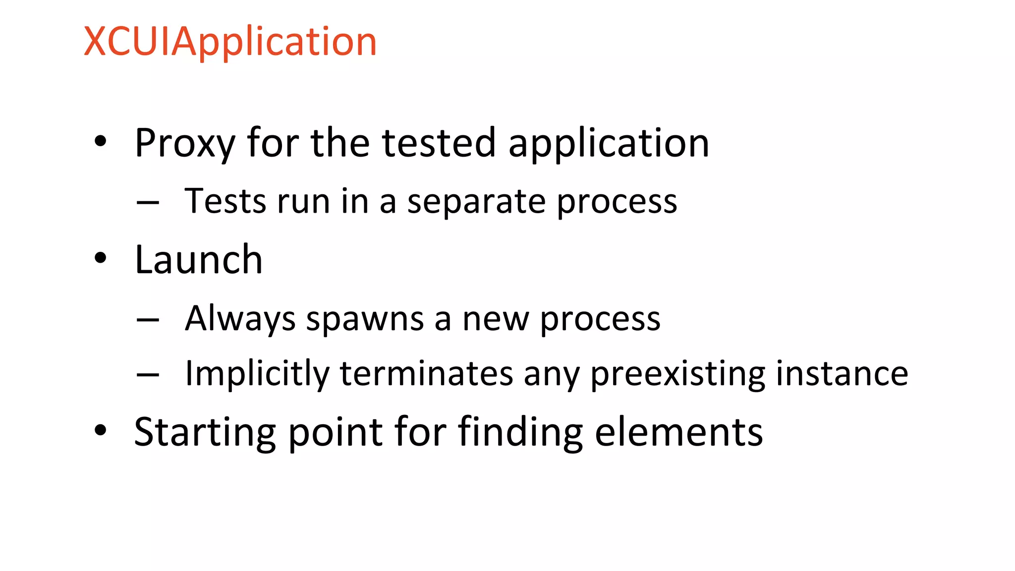 XCUIApplication
• Proxy for the tested application
– Tests run in a separate process
• Launch
– Always spawns a new process
– Implicitly terminates any preexisting instance
• Starting point for finding elements
 