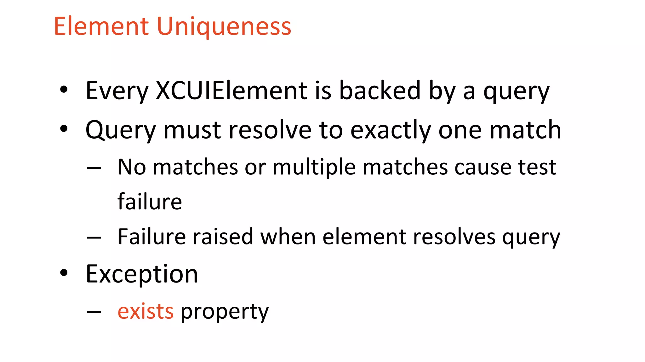 Element Uniqueness
• Every XCUIElement is backed by a query
• Query must resolve to exactly one match
– No matches or multiple matches cause test
failure
– Failure raised when element resolves query
• Exception
– exists property
 