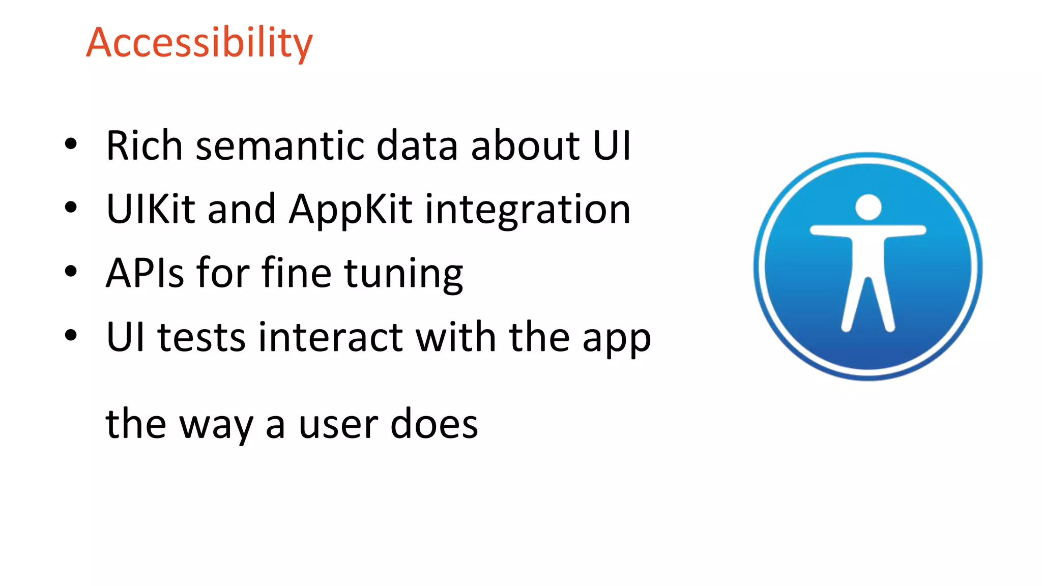 Accessibility
• Rich semantic data about UI
• UIKit and AppKit integration
• APIs for fine tuning
• UI tests interact with the app
the way a user does
 