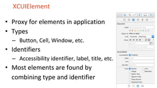 XCUIElement
• Proxy for elements in application
• Types
– Button, Cell, Window, etc.
• Identifiers
– Accessibility identifier, label, title, etc.
• Most elements are found by
combining type and identifier
 
