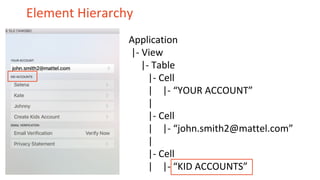 Element Hierarchy
Application
|- View
|- Table
|- Cell
| |- “YOUR ACCOUNT”
|
|- Cell
| |- “john.smith2@mattel.com”
|
|- Cell
| |- “KID ACCOUNTS”
 