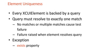 Element Uniqueness
• Every XCUIElement is backed by a query
• Query must resolve to exactly one match
– No matches or multiple matches cause test
failure
– Failure raised when element resolves query
• Exception
– exists property
 