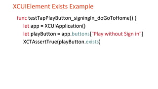XCUIElement Exists Example
func testTapPlayButton_signingIn_doGoToHome() {
let app = XCUIApplication()
let playButton = app.buttons["Play without Sign in"]
XCTAssertTrue(playButton.exists)
 