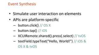 Event Synthesis
• Simulate user interaction on elements
• APIs are platform-specific
– button.click() // OS X
– button.tap() // iOS
– XCUIRemote.shared().press(.select) // tvOS
– textField.typeText(“Hello, World!”) // iOS &
OS X & tvOS
 