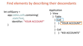 Find elements by describing their descendants
Application
|- View
|- Table
|- Cell
| |- “YOUR ACCOUNT”
|
|- Cell
| |- “KID ACCOUNTS”
let cellQuery =
app.tables.cells.containing(
.staticText,
identifier: ”YOUR ACCOUNT”
)
 