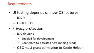 Requirements
• UI testing depends on new OS features
– iOS 9
– OS X 10.11
• Privacy protection
– iOS devices
• Enabled for development
• Connected to a trusted host running Xcode
– OS X must grant permission to Xcode Helper
 