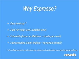 Why Espresso?
✦

Easy to set up (1)

✦

Fluid API (high level, readable tests)

✦

Extensible (based on Matchers – create your own!)

✦

Fast execution (Smart Waiting – no need to sleep())

1. Not in Maven central, use Novoda’s repo: github.com/novoda/public-mvn-repo/tree/master/releases

 
