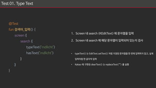 Test 01. Type Text
@Test
fun 검색어_입력() {
screen {
search {
typeText("mdlicht")
hasText("mdlicht")
}
}
}
1. Screen 내 search (KEditText) 에 문자열을 입력
2. Screen 내 search 에 해당 문자열이 입력되어 있는지 검사
• typeText() 는 EditText.setText() 처럼 지정된 문자열을 한 번에 입력하지 않고, 실제
입력처럼 한 글자씩 입력
• Kakao 에 구현된 clearText() 는 replaceText(“”) 를 실행
 