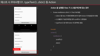 테스트 시 주의사항 01. typeText(), click() 등 Action
Action 을 실행할 View 가 스크롤 하단에 있는 경우
• Screen.testButton.click() 시 Test Fail 발생
→ click() 할 View 가 현재 화면에 보이지 않아 Action 의 대상을 찾지 못함
→ 스크롤링이 가능한 화면일 경우 scrollTo() 선행 필요
→ typeText() 등 다른 Action 의 경우에도 동일
Example)
screen {
testButton {
scrollTo()
click()
}
}
testButton
 