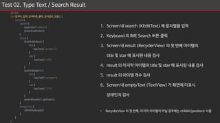 Test 02. Type Text / Search Result
1. Screen 내 search (KEditText) 에 문자열을 입력
2. Keyboard 의 IME Search 버튼 클릭
3. Screen 내 result (RecyclerView) 의 첫 번째 아이템의
title 및 star 에 표시된 내용 검사
4. result 의 마지막 아이템의 title 및 star 에 표시된 내용 검사
5. result 의 아이템 개수 검사
6. Screen 내 emptyText (TextView) 가 화면에 미표시
상태인지 검사
• RecyclerView 의 첫 번째, 마지막 아이템이 아닐 경우에는 childAt(position) 사용
@Test
fun 검색어_입력_검색버튼_클릭_검색결과_있음(){
screen {
search {
typeText("mdlicht")
pressImeAction()
}
result {
firstChild<Item> {
title {
hasText("sample1")
}
star {
hasText("100")
}
}
lastChild<Item> {
title {
hasText("sample4")
}
star {
hasText("120")
}
}
assertEquals(4, getSize())
}
emptyText {
isNotDisplayed()
}
}
}
 