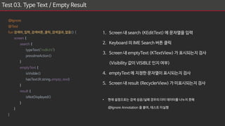 Test 03. Type Text / Empty Result
1. Screen 내 search (KEditText) 에 문자열을 입력
2. Keyboard 의 IME Search 버튼 클릭
3. Screen 내 emptyText (KTextView) 가 표시되는지 검사
(Visibility 값이 VISIBLE 인지 여부)
4. emptyText 에 지정한 문자열이 표시되는지 검사
5. Screen 내 result (RecyclerView) 가 미표시되는지 검사
• 현재 설정으로는 검색 성공/실패 경우의 더미 데이터를 나누지 못해
@Ignore Annotation 을 붙여, 테스트 미실행
@Ignore
@Test
fun 검색어_입력_검색버튼_클릭_검색결과_없음() {
screen {
search {
typeText("mdlicht")
pressImeAction()
}
emptyText {
isVisible()
hasText(R.string.empty_text)
}
result {
isNotDisplayed()
}
}
}
 