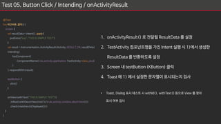 Test 05. Button Click / Intending / onActivityResult
1. onActivityResult() 로 전달될 ResultData 를 설정
2. TestActivity 컴포넌트명을 가진 Intent 실행 시 1)에서 생성한
ResultData 를 반환하도록 설정
3. Screen 내 testButton (KButton) 클릭
4. Toast 에 1) 에서 설정한 문자열이 표시되는지 검사
• Toast, Dialog 표시 테스트 시 withId(), withText() 등으로 View 를 찾아
표시 여부 검사
@Test
fun 하단버튼_클릭(){
screen {
val resultData = Intent().apply {
putExtra("key", "THIS IS SIMPLE TEST")
}
val result = Instrumentation.ActivityResult(Activity.RESULT_OK, resultData)
intending(
hasComponent(
ComponentName(rule.activity.application, TestActivity::class.java)
)
).respondWith(result)
testButton {
click()
}
onView(withText("THIS IS SIMPLE TEST"))
.inRoot(withDecorView(not(`is`(rule.activity.window.decorView))))
.check(matches(isDisplayed()))
}
}
 