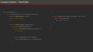 Custom Action - TextColor
object CustomMatcher {
class CheckViewAction(val checked: Boolean): ViewAction {
override fun getDescription(): String {
return "Set checked state"
}
override fun getConstraints(): Matcher<View> {
return object : BaseMatcher<View>() {
override fun describeTo(description: Description?) {
// do nothing
}
override fun matches(item: Any?): Boolean {
return isA(Checkable::class.java).matches(item)
}
}
}
override fun perform(uiController: UiController?, view: View?) {
(view as? Checkable)?.let {
it.isChecked = checked
}
}
}
}
 