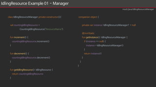 IdlingResource Example 01 - Manager
class IdlingResourceManager private constructor(){
val countingIdlingResource =
CountingIdlingResource("ResourceName")
fun increment() {
countingIdlingResource.increment()
}
fun decrement() {
countingIdlingResource.decrement()
}
fun getIdlingResource(): IdlingResource {
return countingIdlingResource
}
companion object {
private var instance: IdlingResourceManager? = null
@JvmStatic
fun getInstance(): IdlingResourceManager {
if (instance == null) {
instance = IdlingResourceManager()
}
return instance!!
}
}
}
mock/java/IdlingResourceManager
 