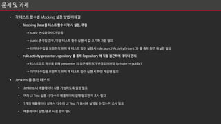 문제 및 과제
• 각 테스트 함수별 Mocking 설정 방법 미해결
• Mocking Data 를 테스트 함수 시작 시 설정, 주입
→ static 변수와 차이가 없음
→ static 변수일 경우, 다음 테스트 함수 실행 시 값 초기화 과정 필요
→ 데이터 주입을 보장하기 위해 매 테스트 함수 실행 시 rule.launchActivity(Intent()) 를 통해 화면 재실행 필요
• rule.activity.presenter.repository 를 통해 Repository 에 직접 접근하여 데이터 관리
→ 테스트코드 작성을 위해 presenter 의 접근제한자가 변경되어야함 (private → public)
→ 데이터 주입을 보장하기 위해 매 테스트 함수 실행 시 화면 재실행 필요
• Jenkins 를 통한 테스트
• Jenkins 내 에뮬레이터 사용 가능하도록 설정 필요
• 여러 UI Test 실행 시 다수의 에뮬레이터 실행 필요한지 조사 필요
• 1개의 에뮬레이터 상에서 다수의 UI Test 가 동시에 실행될 수 있는지 조사 필요
• 에뮬레이터 실행/종료 시점 정의 필요
 
