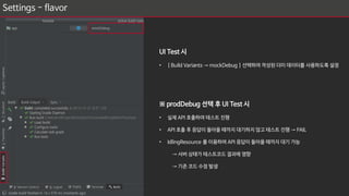 Settings - flavor
……
flavorDimensions "applicationId"
productFlavors {
mock {
applicationIdSuffix ".mock"
}
prod {
applicationIdSuffix ".prod"
}
}
sourceSets {
mock {
java.srcDirs = ['src/mock/java']
}
prod {
java.srcDirs = ['src/prod/java']
}
}
……
UI Test 시
• [ Build Variants → mockDebug ] 선택하여 작성된 더미 데이터를 사용하도록 설정
※ prodDebug 선택 후 UI Test 시
• 실제 API 호출하여 테스트 진행
• API 호출 후 응답이 돌아올 때까지 대기하지 않고 테스트 진행 → FAIL
• IdlingResource 를 이용하여 API 응답이 돌아올 때까지 대기 가능
→ 서버 상태가 테스트코드 결과에 영향
→ 기존 코드 수정 발생
 