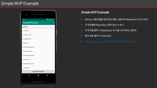 Simple MVP Example
Simple MVP Example
• GitHub 사용자명을 입력 받아 해당 사용자의 Repository 리스트 표시
• 각 아이템에 Repository 명과 Star 수 표시
• 각 아이템 클릭 시 Repository 로 이동 (ACTION_VIEW)
• 하단 버튼 클릭 시 Toast 표시
• https://github.com/MDLicht/SimpleMVPExample
 