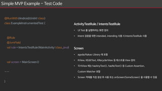 Simple MVP Example - Test Code
@RunWith(AndroidJUnit4::class)
class ExampleInstrumentedTest {
@Rule
@JvmField
val rule = IntentsTestRule(MainActivity::class.java)
val screen = MainScreen()
……
}
ActivityTestRule / IntentsTestRule
• UI Test 를 실행하려는 화면 정의
• Intent 검증을 위한 intended, intending 사용 시 IntentsTestRule 사용
Screen
• agoda/Kakao Library 에 포함
• KView, KEditText, KRecyclerView 등 테스트용 View 정의
• 각 KView 에는 hasAnyText(), hasNoText() 등 Custom Assertion,
Custom Matcher 포함
• Screen 객체를 직접 생성 후 사용 또는 onScreen<SomeScreen> 을 사용할 수 있음
 