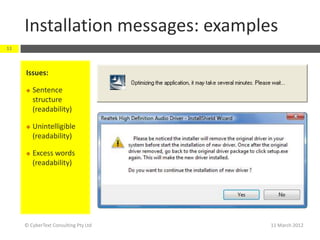 Installation messages: examples
11



     Issues:

        Sentence
         structure
         (readability)

        Unintelligible
         (readability)

        Excess words
         (readability)




     © CyberText Consulting Pty Ltd   11 March 2012
 
