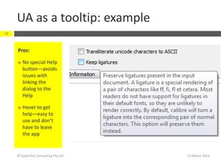 UA as a tooltip: example
12



     Pros:

        No special Help
         button—avoids
         issues with
         linking the
         dialog to the
         Help

        Hover to get
         help—easy to
         use and don’t
         have to leave
         the app


     © CyberText Consulting Pty Ltd   11 March 2012
 