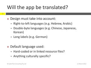 Will the app be translated?
13


         Design must take into account:
              Right-to-left languages (e.g. Hebrew, Arabic)
              Double-byte languages (e.g. Chinese, Japanese,
               Korean)
              Long labels (e.g. German)


         Default language used:
              Hard-coded or in linked resource files?
              Anything culturally specific?

     © CyberText Consulting Pty Ltd                             11 March 2012
 
