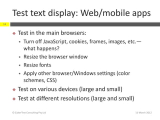 Test text display: Web/mobile apps
14


         Test in the main browsers:
              Turn off JavaScript, cookies, frames, images, etc.—
               what happens?
              Resize the browser window
              Resize fonts
              Apply other browser/Windows settings (color
               schemes, CSS)
         Test on various devices (large and small)
         Test at different resolutions (large and small)

     © CyberText Consulting Pty Ltd                            11 March 2012
 
