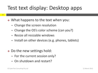 Test text display: Desktop apps
16


         What happens to the text when you:
              Change the screen resolution
              Change the OS’s color scheme (can you?)
              Resize all resizable windows
              Install on other devices (e.g. phones, tablets)


         Do the new settings hold:
              For the current session only?
              On shutdown and restart?
     © CyberText Consulting Pty Ltd                              21 March 2012
 