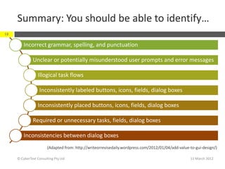 Summary: You should be able to identify…
18


         Incorrect grammar, spelling, and punctuation

              Unclear or potentially misunderstood user prompts and error messages

                  Illogical task flows

                   Inconsistently labeled buttons, icons, fields, dialog boxes

                  Inconsistently placed buttons, icons, fields, dialog boxes

              Required or unnecessary tasks, fields, dialog boxes

         Inconsistencies between dialog boxes
                        (Adapted from: http://writeorrevisedaily.wordpress.com/2012/01/04/add-value-to-gui-design/)

     © CyberText Consulting Pty Ltd                                                                 11 March 2012
 