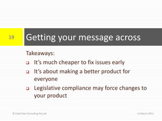 19          Getting your message across
            Takeaways:
             It’s much cheaper to fix issues early

             It’s about making a better product for
               everyone
             Legislative compliance may force changes to

               your product

 © CyberText Consulting Pty Ltd                      11 March 2012
 