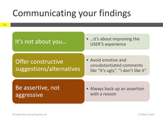 Communicating your findings
21




                                      • …it’s about improving the
       It’s not about you…              USER’S experience


       Offer constructive             • Avoid emotive and
                                        unsubstantiated comments
       suggestions/alternatives         like “It’s ugly”, “I don’t like it”


       Be assertive, not              • Always back up an assertion
       aggressive                       with a reason



     © CyberText Consulting Pty Ltd                                  11 March 2012
 