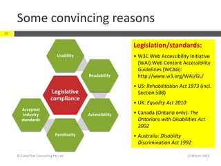 Some convincing reasons
22


                                                           Legislation/standards:
                              Usability                    • W3C Web Accessibility Initiative
                                                             (WAI) Web Content Accessibility
                                                             Guidelines (WCAG):
                                           Readability       http://www.w3.org/WAI/GL/
                                                           • US: Rehabilitation Act 1973 (incl.
                           Legislative                       Section 508)
                          compliance
                                                           • UK: Equality Act 2010
       Accepted
        industry                           Accessibility   • Canada (Ontario only): The
       standards                                             Ontarians with Disabilities Act
                                                             2002
                             Familiarity                   • Australia: Disability
                                                             Discrimination Act 1992

     © CyberText Consulting Pty Ltd                                                  11 March 2012
 