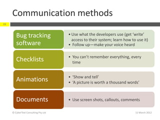 Communication methods
23



        Bug tracking                  • Use what the developers use (get ‘write’
                                        access to their system; learn how to use it)
        software                      • Follow up—make your voice heard

                                      • You can’t remember everything, every
        Checklists                      time


                                      • ‘Show and tell’
        Animations                    • ‘A picture is worth a thousand words’


        Documents                     • Use screen shots, callouts, comments

     © CyberText Consulting Pty Ltd                                         11 March 2012
 