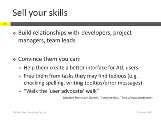 Sell your skills
24


         Build relationships with developers, project
          managers, team leads

         Convince them you can:
              Help them create a better interface for ALL users
              Free them from tasks they may find tedious (e.g.
               checking spelling, writing tooltips/error messages)
              “Walk the ‘user advocate’ walk”
                                      (adapted from Leah Guren’s “It may be GUI…” http://www.cowtc.com)



     © CyberText Consulting Pty Ltd                                                        11 March 2012
 