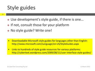 Style guides
26


         Use development's style guide, if there is one…
         If not, consult those for your platform
         No style guide? Write one!

      • Downloadable Microsoft style guides for languages other than English:
        http://www.microsoft.com/Language/en-US/StyleGuides.aspx

      • Links to hundreds of style guide resources for various platforms:
        http://cybertext.wordpress.com/2009/08/11/user-interface-style-guides/




     © CyberText Consulting Pty Ltd                                   11 March 2012
 