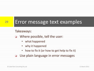 29          Error message text examples
            Takeaways:
             Where possible, tell the user:

                      • what happened
                      • why it happened
                      • how to fix it (or how to get help to fix it)
                   Use plain language in error messages

 © CyberText Consulting Pty Ltd                                        11 March 2012
 