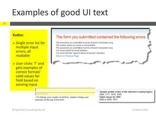 Examples of good UI text
37



     Kudos:

        Single error list for
         multiple input
         errors; all
         readable

        User clicks ‘?’ and
         gets examples of
         correct format/
         valid values for
         field based on
         existing input




     © CyberText Consulting Pty Ltd   11 March 2012
 