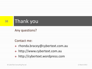 38          Thank you
            Any questions?

            Contact me:
             rhonda.bracey@cybertext.com.au

             http://www.cybertext.com.au

             http://cybertext.wordpress.com


 © CyberText Consulting Pty Ltd                11 March 2012
 