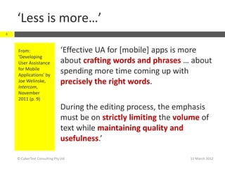 ‘Less is more…’
4



    From:                      ‘Effective UA for [mobile] apps is more
    'Developing
    User Assistance            about crafting words and phrases … about
    for Mobile
    Applications' by
                               spending more time coming up with
    Joe Welinske,              precisely the right words.
    Intercom,
    November
    2011 (p. 9)
                               During the editing process, the emphasis
                               must be on strictly limiting the volume of
                               text while maintaining quality and
                               usefulness.’

    © CyberText Consulting Pty Ltd                                 11 March 2012
 
